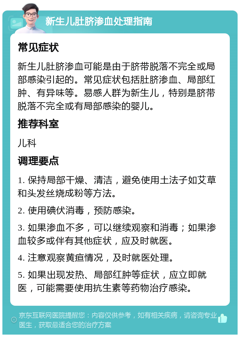 新生儿肚脐渗血处理指南 常见症状 新生儿肚脐渗血可能是由于脐带脱落不完全或局部感染引起的。常见症状包括肚脐渗血、局部红肿、有异味等。易感人群为新生儿，特别是脐带脱落不完全或有局部感染的婴儿。 推荐科室 儿科 调理要点 1. 保持局部干燥、清洁，避免使用土法子如艾草和头发丝烧成粉等方法。 2. 使用碘伏消毒，预防感染。 3. 如果渗血不多，可以继续观察和消毒；如果渗血较多或伴有其他症状，应及时就医。 4. 注意观察黄疸情况，及时就医处理。 5. 如果出现发热、局部红肿等症状，应立即就医，可能需要使用抗生素等药物治疗感染。