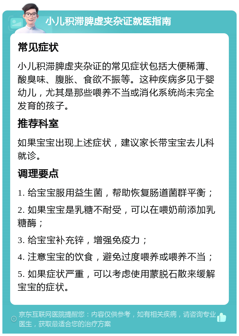 小儿积滞脾虚夹杂证就医指南 常见症状 小儿积滞脾虚夹杂证的常见症状包括大便稀薄、酸臭味、腹胀、食欲不振等。这种疾病多见于婴幼儿，尤其是那些喂养不当或消化系统尚未完全发育的孩子。 推荐科室 如果宝宝出现上述症状，建议家长带宝宝去儿科就诊。 调理要点 1. 给宝宝服用益生菌，帮助恢复肠道菌群平衡； 2. 如果宝宝是乳糖不耐受，可以在喂奶前添加乳糖酶； 3. 给宝宝补充锌，增强免疫力； 4. 注意宝宝的饮食，避免过度喂养或喂养不当； 5. 如果症状严重，可以考虑使用蒙脱石散来缓解宝宝的症状。