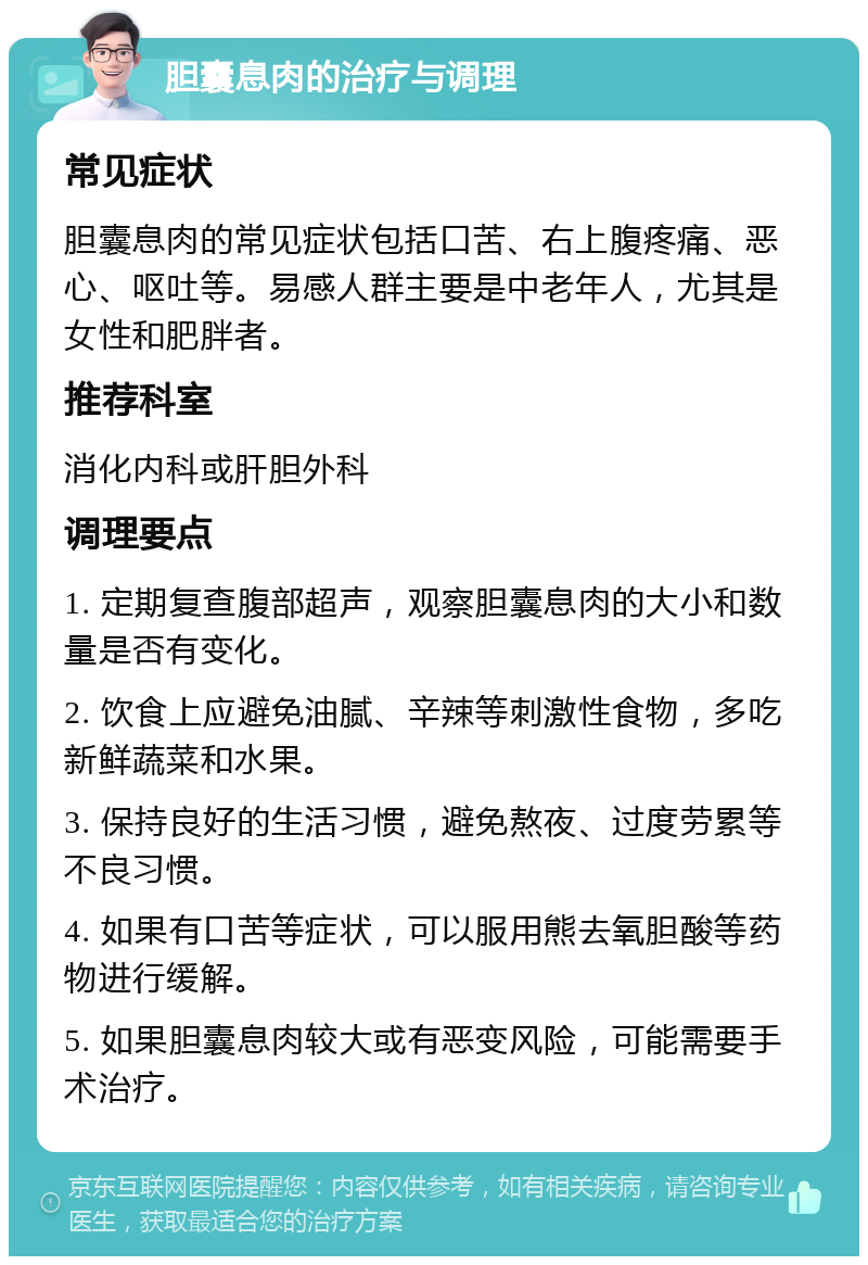 胆囊息肉的治疗与调理 常见症状 胆囊息肉的常见症状包括口苦、右上腹疼痛、恶心、呕吐等。易感人群主要是中老年人，尤其是女性和肥胖者。 推荐科室 消化内科或肝胆外科 调理要点 1. 定期复查腹部超声，观察胆囊息肉的大小和数量是否有变化。 2. 饮食上应避免油腻、辛辣等刺激性食物，多吃新鲜蔬菜和水果。 3. 保持良好的生活习惯，避免熬夜、过度劳累等不良习惯。 4. 如果有口苦等症状，可以服用熊去氧胆酸等药物进行缓解。 5. 如果胆囊息肉较大或有恶变风险，可能需要手术治疗。