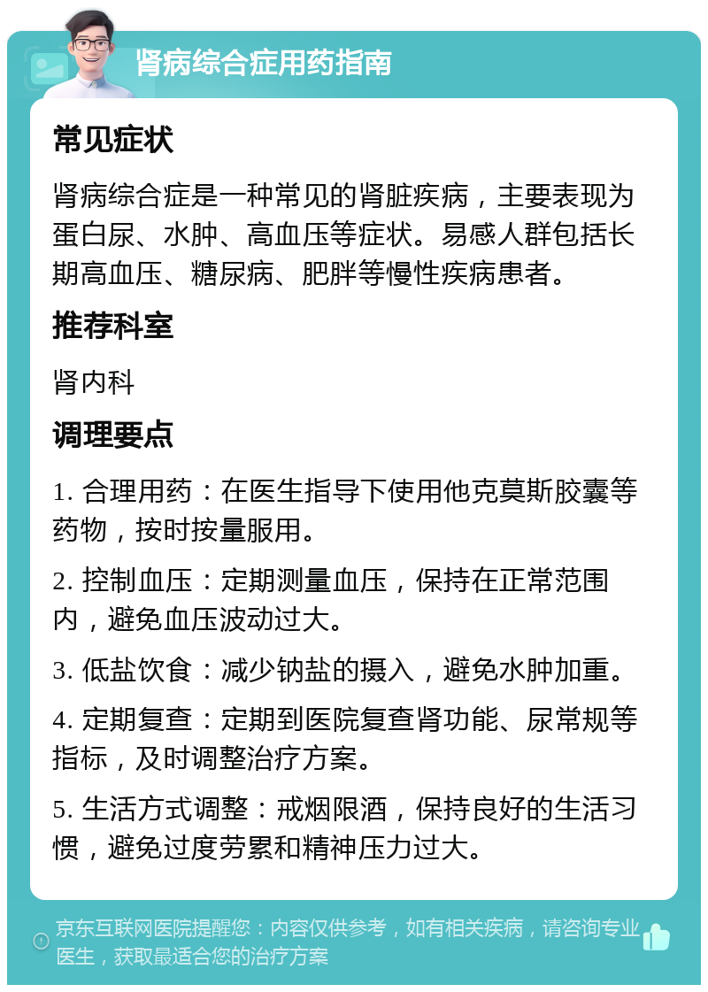 肾病综合症用药指南 常见症状 肾病综合症是一种常见的肾脏疾病，主要表现为蛋白尿、水肿、高血压等症状。易感人群包括长期高血压、糖尿病、肥胖等慢性疾病患者。 推荐科室 肾内科 调理要点 1. 合理用药：在医生指导下使用他克莫斯胶囊等药物，按时按量服用。 2. 控制血压：定期测量血压，保持在正常范围内，避免血压波动过大。 3. 低盐饮食：减少钠盐的摄入，避免水肿加重。 4. 定期复查：定期到医院复查肾功能、尿常规等指标，及时调整治疗方案。 5. 生活方式调整：戒烟限酒，保持良好的生活习惯，避免过度劳累和精神压力过大。