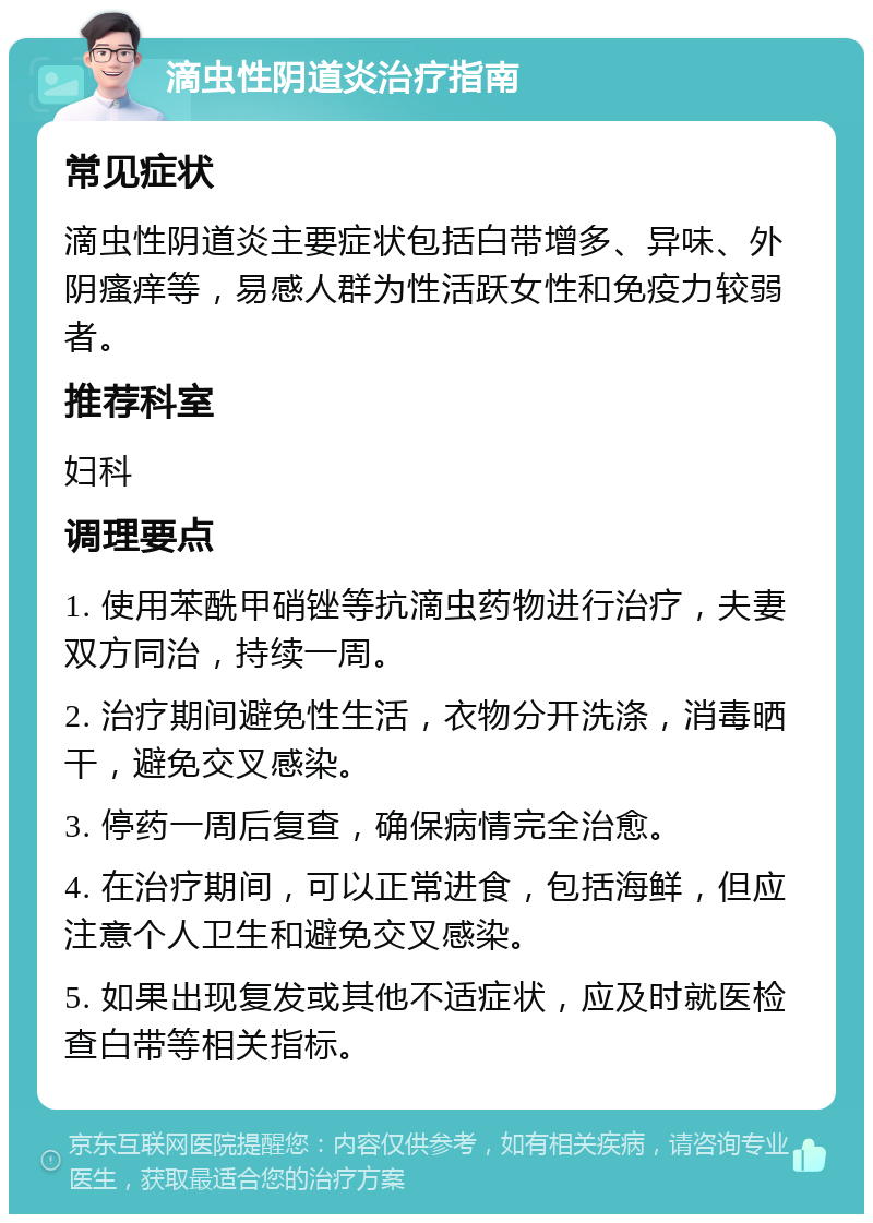 滴虫性阴道炎治疗指南 常见症状 滴虫性阴道炎主要症状包括白带增多、异味、外阴瘙痒等，易感人群为性活跃女性和免疫力较弱者。 推荐科室 妇科 调理要点 1. 使用苯酰甲硝锉等抗滴虫药物进行治疗，夫妻双方同治，持续一周。 2. 治疗期间避免性生活，衣物分开洗涤，消毒晒干，避免交叉感染。 3. 停药一周后复查，确保病情完全治愈。 4. 在治疗期间，可以正常进食，包括海鲜，但应注意个人卫生和避免交叉感染。 5. 如果出现复发或其他不适症状，应及时就医检查白带等相关指标。