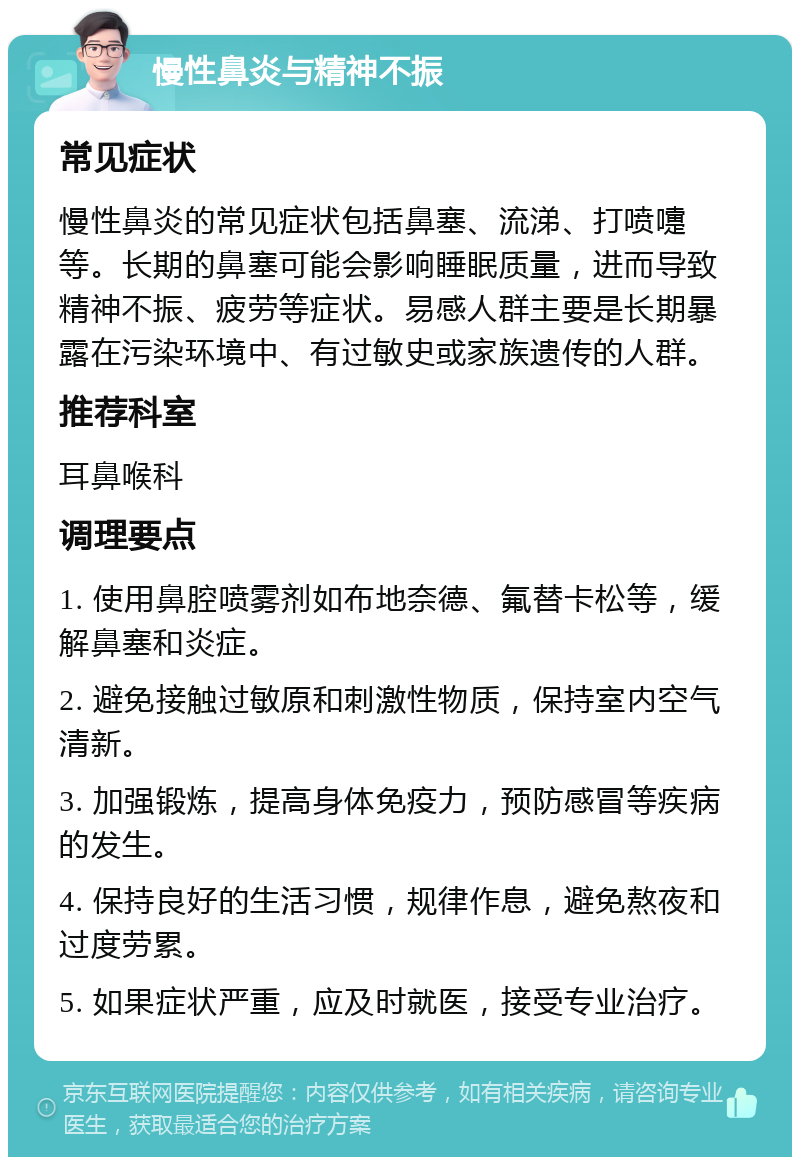 慢性鼻炎与精神不振 常见症状 慢性鼻炎的常见症状包括鼻塞、流涕、打喷嚏等。长期的鼻塞可能会影响睡眠质量，进而导致精神不振、疲劳等症状。易感人群主要是长期暴露在污染环境中、有过敏史或家族遗传的人群。 推荐科室 耳鼻喉科 调理要点 1. 使用鼻腔喷雾剂如布地奈德、氟替卡松等，缓解鼻塞和炎症。 2. 避免接触过敏原和刺激性物质，保持室内空气清新。 3. 加强锻炼，提高身体免疫力，预防感冒等疾病的发生。 4. 保持良好的生活习惯，规律作息，避免熬夜和过度劳累。 5. 如果症状严重，应及时就医，接受专业治疗。