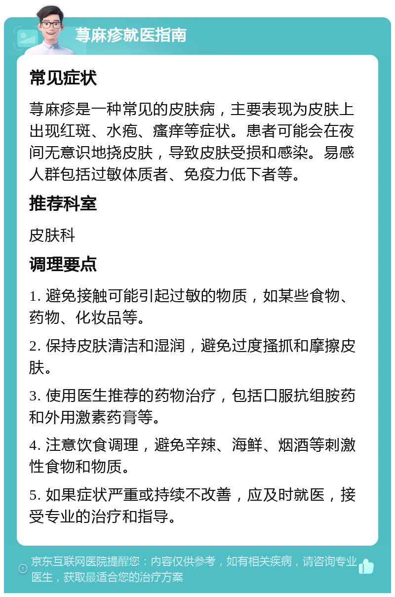 荨麻疹就医指南 常见症状 荨麻疹是一种常见的皮肤病，主要表现为皮肤上出现红斑、水疱、瘙痒等症状。患者可能会在夜间无意识地挠皮肤，导致皮肤受损和感染。易感人群包括过敏体质者、免疫力低下者等。 推荐科室 皮肤科 调理要点 1. 避免接触可能引起过敏的物质，如某些食物、药物、化妆品等。 2. 保持皮肤清洁和湿润，避免过度搔抓和摩擦皮肤。 3. 使用医生推荐的药物治疗，包括口服抗组胺药和外用激素药膏等。 4. 注意饮食调理，避免辛辣、海鲜、烟酒等刺激性食物和物质。 5. 如果症状严重或持续不改善，应及时就医，接受专业的治疗和指导。