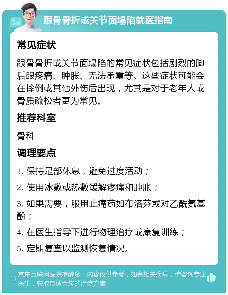 跟骨骨折或关节面塌陷就医指南 常见症状 跟骨骨折或关节面塌陷的常见症状包括剧烈的脚后跟疼痛、肿胀、无法承重等。这些症状可能会在摔倒或其他外伤后出现，尤其是对于老年人或骨质疏松者更为常见。 推荐科室 骨科 调理要点 1. 保持足部休息，避免过度活动； 2. 使用冰敷或热敷缓解疼痛和肿胀； 3. 如果需要，服用止痛药如布洛芬或对乙酰氨基酚； 4. 在医生指导下进行物理治疗或康复训练； 5. 定期复查以监测恢复情况。