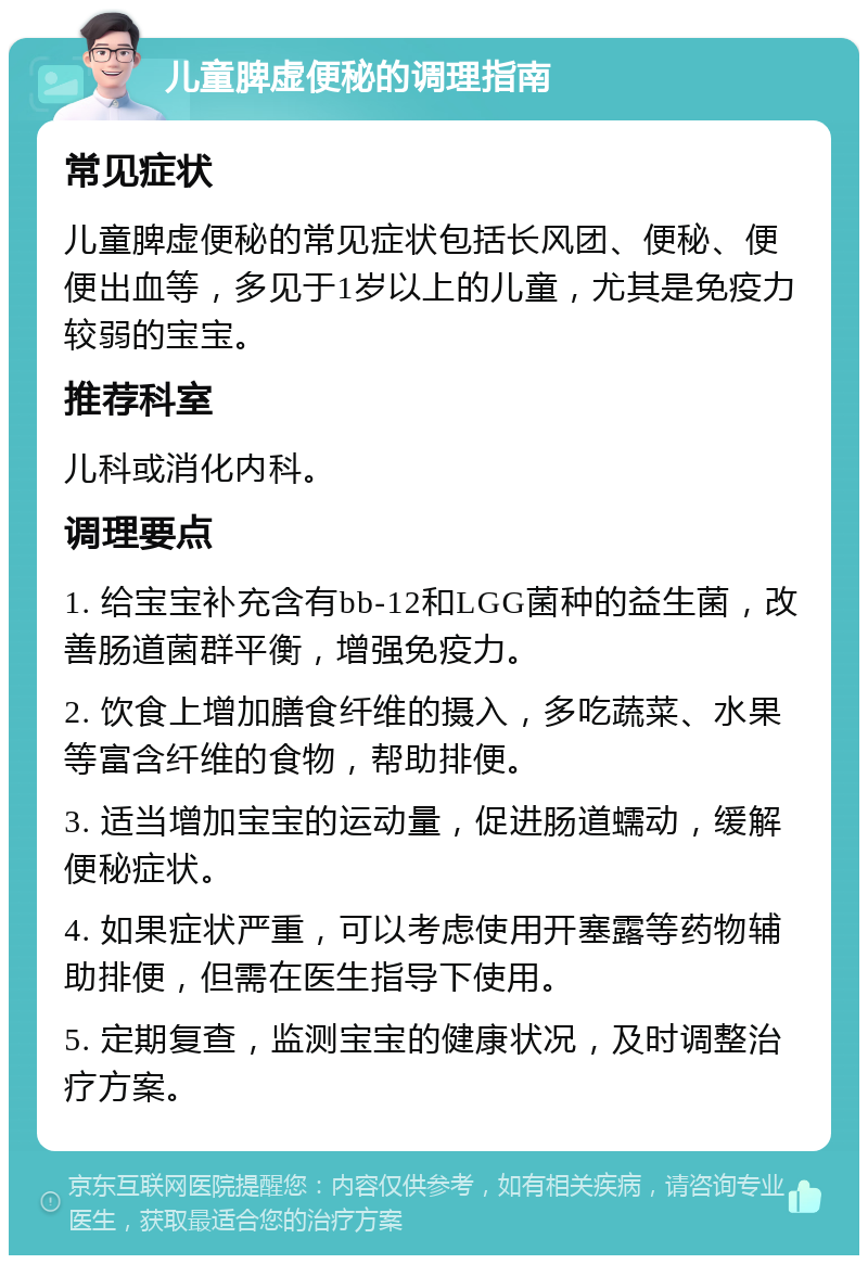 儿童脾虚便秘的调理指南 常见症状 儿童脾虚便秘的常见症状包括长风团、便秘、便便出血等，多见于1岁以上的儿童，尤其是免疫力较弱的宝宝。 推荐科室 儿科或消化内科。 调理要点 1. 给宝宝补充含有bb-12和LGG菌种的益生菌，改善肠道菌群平衡，增强免疫力。 2. 饮食上增加膳食纤维的摄入，多吃蔬菜、水果等富含纤维的食物，帮助排便。 3. 适当增加宝宝的运动量，促进肠道蠕动，缓解便秘症状。 4. 如果症状严重，可以考虑使用开塞露等药物辅助排便，但需在医生指导下使用。 5. 定期复查，监测宝宝的健康状况，及时调整治疗方案。