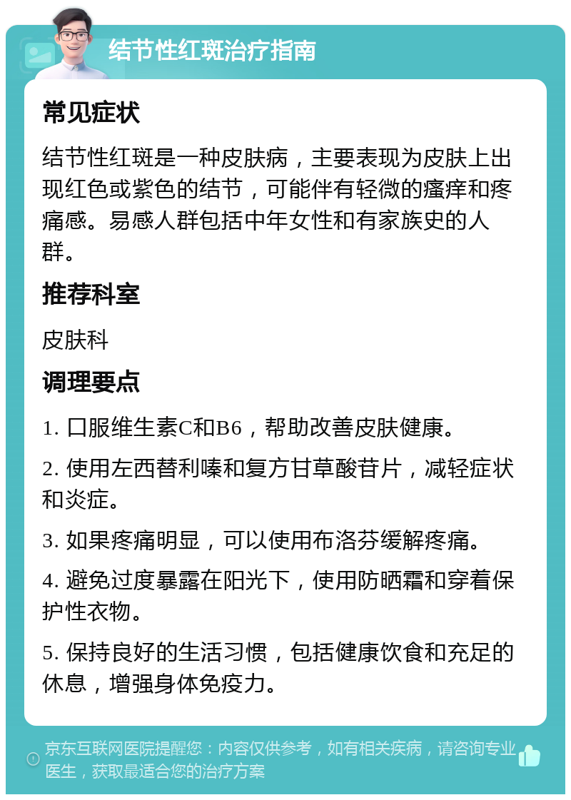 结节性红斑治疗指南 常见症状 结节性红斑是一种皮肤病，主要表现为皮肤上出现红色或紫色的结节，可能伴有轻微的瘙痒和疼痛感。易感人群包括中年女性和有家族史的人群。 推荐科室 皮肤科 调理要点 1. 口服维生素C和B6，帮助改善皮肤健康。 2. 使用左西替利嗪和复方甘草酸苷片，减轻症状和炎症。 3. 如果疼痛明显，可以使用布洛芬缓解疼痛。 4. 避免过度暴露在阳光下，使用防晒霜和穿着保护性衣物。 5. 保持良好的生活习惯，包括健康饮食和充足的休息，增强身体免疫力。