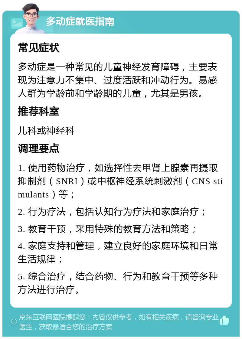 多动症就医指南 常见症状 多动症是一种常见的儿童神经发育障碍，主要表现为注意力不集中、过度活跃和冲动行为。易感人群为学龄前和学龄期的儿童，尤其是男孩。 推荐科室 儿科或神经科 调理要点 1. 使用药物治疗，如选择性去甲肾上腺素再摄取抑制剂（SNRI）或中枢神经系统刺激剂（CNS stimulants）等； 2. 行为疗法，包括认知行为疗法和家庭治疗； 3. 教育干预，采用特殊的教育方法和策略； 4. 家庭支持和管理，建立良好的家庭环境和日常生活规律； 5. 综合治疗，结合药物、行为和教育干预等多种方法进行治疗。