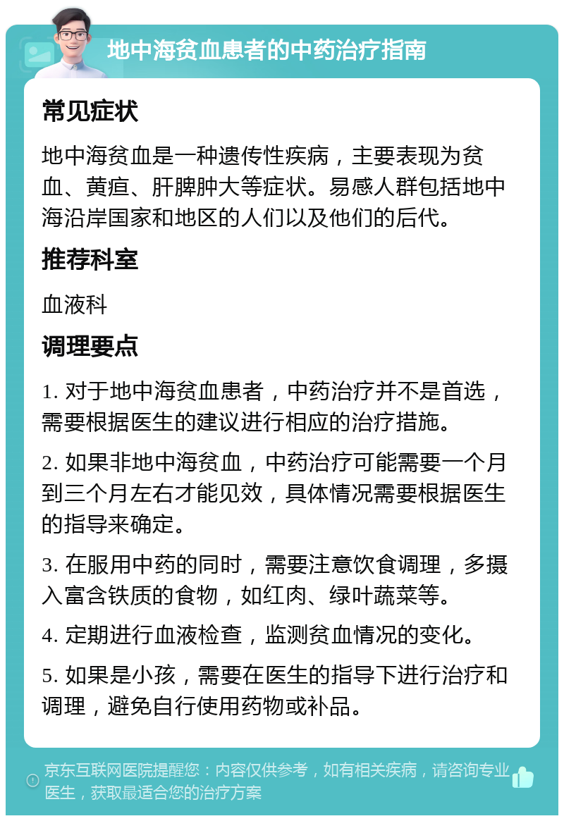 地中海贫血患者的中药治疗指南 常见症状 地中海贫血是一种遗传性疾病，主要表现为贫血、黄疸、肝脾肿大等症状。易感人群包括地中海沿岸国家和地区的人们以及他们的后代。 推荐科室 血液科 调理要点 1. 对于地中海贫血患者，中药治疗并不是首选，需要根据医生的建议进行相应的治疗措施。 2. 如果非地中海贫血，中药治疗可能需要一个月到三个月左右才能见效，具体情况需要根据医生的指导来确定。 3. 在服用中药的同时，需要注意饮食调理，多摄入富含铁质的食物，如红肉、绿叶蔬菜等。 4. 定期进行血液检查，监测贫血情况的变化。 5. 如果是小孩，需要在医生的指导下进行治疗和调理，避免自行使用药物或补品。