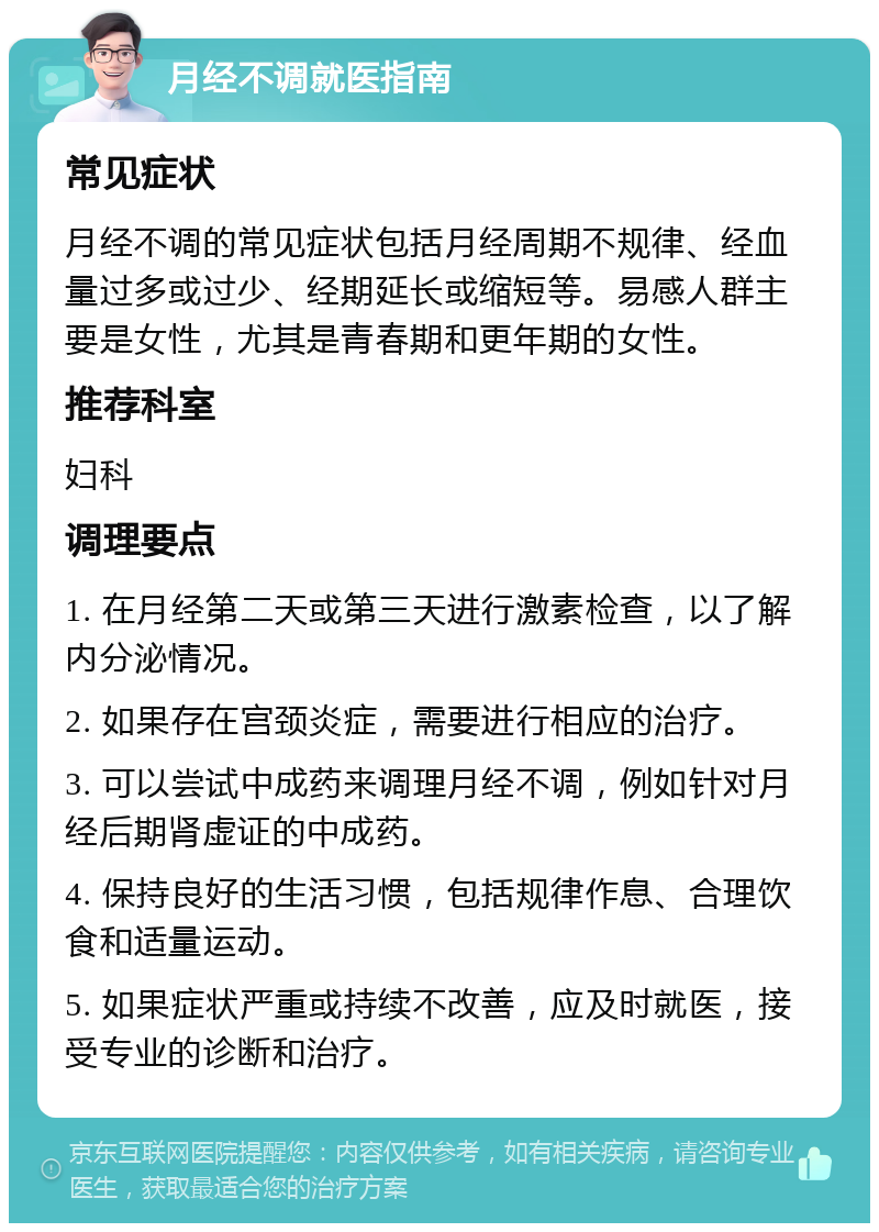 月经不调就医指南 常见症状 月经不调的常见症状包括月经周期不规律、经血量过多或过少、经期延长或缩短等。易感人群主要是女性，尤其是青春期和更年期的女性。 推荐科室 妇科 调理要点 1. 在月经第二天或第三天进行激素检查，以了解内分泌情况。 2. 如果存在宫颈炎症，需要进行相应的治疗。 3. 可以尝试中成药来调理月经不调，例如针对月经后期肾虚证的中成药。 4. 保持良好的生活习惯，包括规律作息、合理饮食和适量运动。 5. 如果症状严重或持续不改善，应及时就医，接受专业的诊断和治疗。