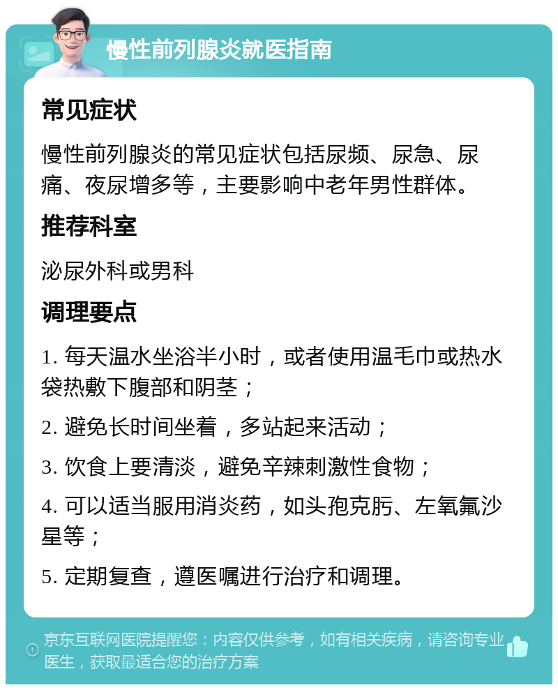 慢性前列腺炎就医指南 常见症状 慢性前列腺炎的常见症状包括尿频、尿急、尿痛、夜尿增多等，主要影响中老年男性群体。 推荐科室 泌尿外科或男科 调理要点 1. 每天温水坐浴半小时，或者使用温毛巾或热水袋热敷下腹部和阴茎； 2. 避免长时间坐着，多站起来活动； 3. 饮食上要清淡，避免辛辣刺激性食物； 4. 可以适当服用消炎药，如头孢克肟、左氧氟沙星等； 5. 定期复查，遵医嘱进行治疗和调理。