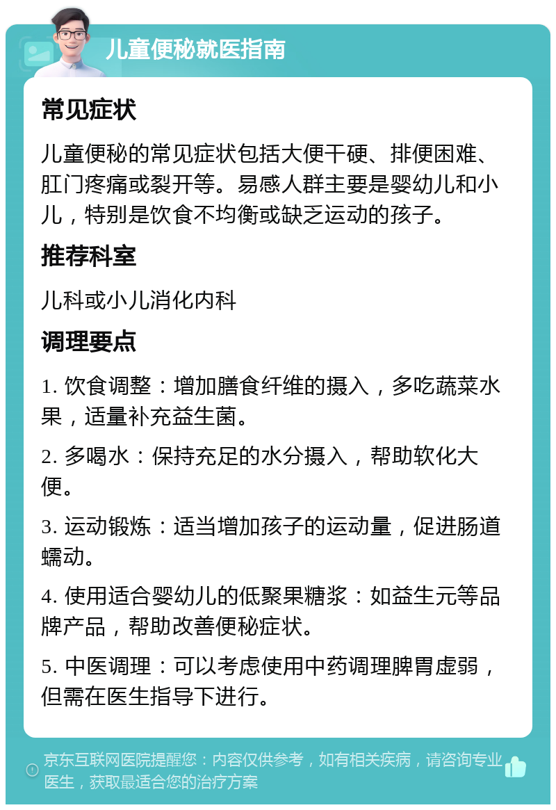 儿童便秘就医指南 常见症状 儿童便秘的常见症状包括大便干硬、排便困难、肛门疼痛或裂开等。易感人群主要是婴幼儿和小儿，特别是饮食不均衡或缺乏运动的孩子。 推荐科室 儿科或小儿消化内科 调理要点 1. 饮食调整：增加膳食纤维的摄入，多吃蔬菜水果，适量补充益生菌。 2. 多喝水：保持充足的水分摄入，帮助软化大便。 3. 运动锻炼：适当增加孩子的运动量，促进肠道蠕动。 4. 使用适合婴幼儿的低聚果糖浆：如益生元等品牌产品，帮助改善便秘症状。 5. 中医调理：可以考虑使用中药调理脾胃虚弱，但需在医生指导下进行。