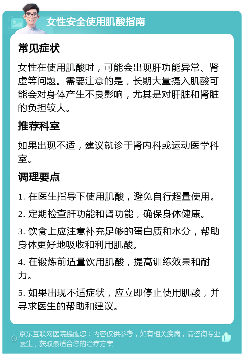 女性安全使用肌酸指南 常见症状 女性在使用肌酸时，可能会出现肝功能异常、肾虚等问题。需要注意的是，长期大量摄入肌酸可能会对身体产生不良影响，尤其是对肝脏和肾脏的负担较大。 推荐科室 如果出现不适，建议就诊于肾内科或运动医学科室。 调理要点 1. 在医生指导下使用肌酸，避免自行超量使用。 2. 定期检查肝功能和肾功能，确保身体健康。 3. 饮食上应注意补充足够的蛋白质和水分，帮助身体更好地吸收和利用肌酸。 4. 在锻炼前适量饮用肌酸，提高训练效果和耐力。 5. 如果出现不适症状，应立即停止使用肌酸，并寻求医生的帮助和建议。