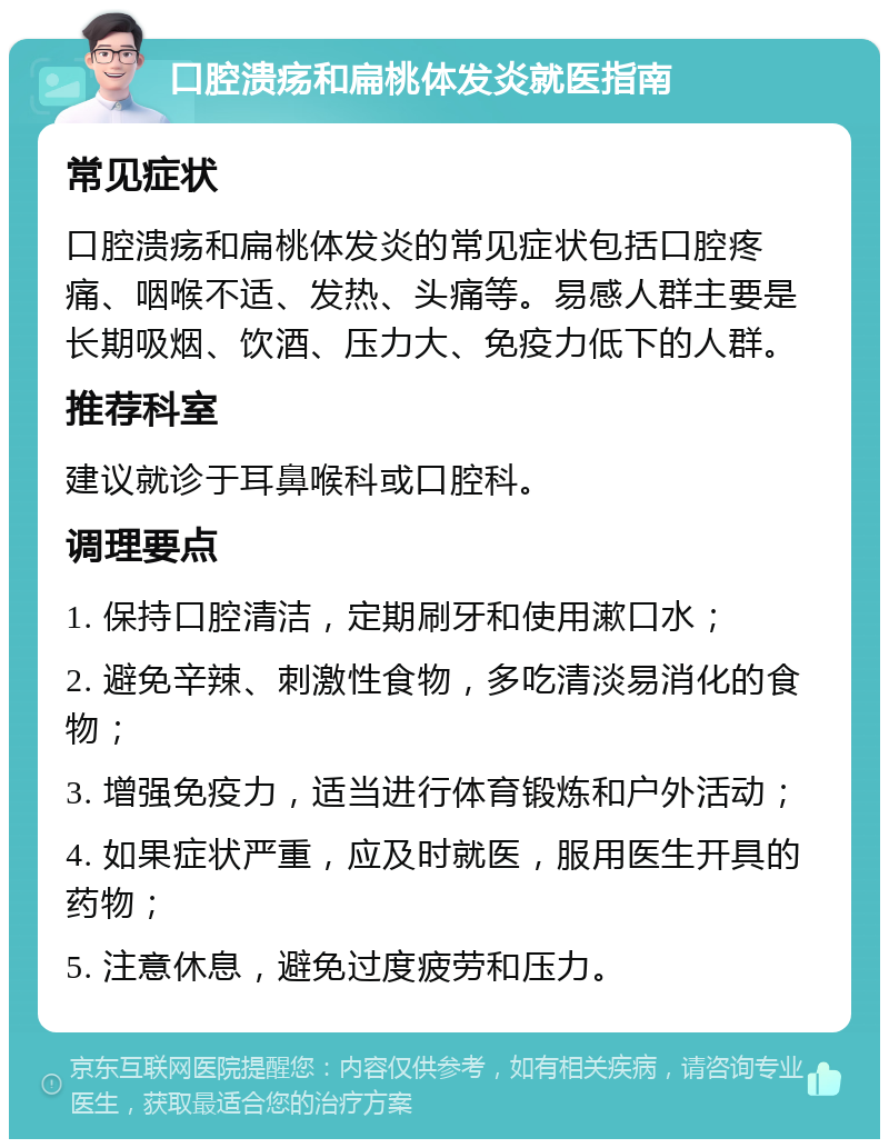 口腔溃疡和扁桃体发炎就医指南 常见症状 口腔溃疡和扁桃体发炎的常见症状包括口腔疼痛、咽喉不适、发热、头痛等。易感人群主要是长期吸烟、饮酒、压力大、免疫力低下的人群。 推荐科室 建议就诊于耳鼻喉科或口腔科。 调理要点 1. 保持口腔清洁，定期刷牙和使用漱口水； 2. 避免辛辣、刺激性食物，多吃清淡易消化的食物； 3. 增强免疫力，适当进行体育锻炼和户外活动； 4. 如果症状严重，应及时就医，服用医生开具的药物； 5. 注意休息，避免过度疲劳和压力。