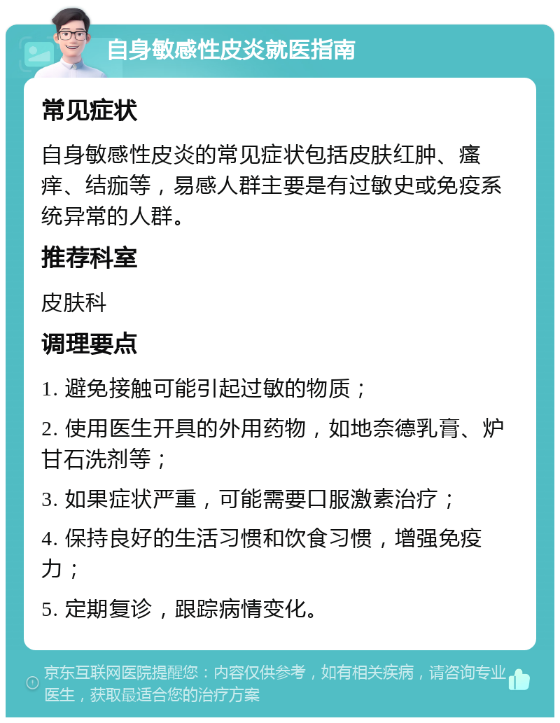 自身敏感性皮炎就医指南 常见症状 自身敏感性皮炎的常见症状包括皮肤红肿、瘙痒、结痂等，易感人群主要是有过敏史或免疫系统异常的人群。 推荐科室 皮肤科 调理要点 1. 避免接触可能引起过敏的物质； 2. 使用医生开具的外用药物，如地奈德乳膏、炉甘石洗剂等； 3. 如果症状严重，可能需要口服激素治疗； 4. 保持良好的生活习惯和饮食习惯，增强免疫力； 5. 定期复诊，跟踪病情变化。