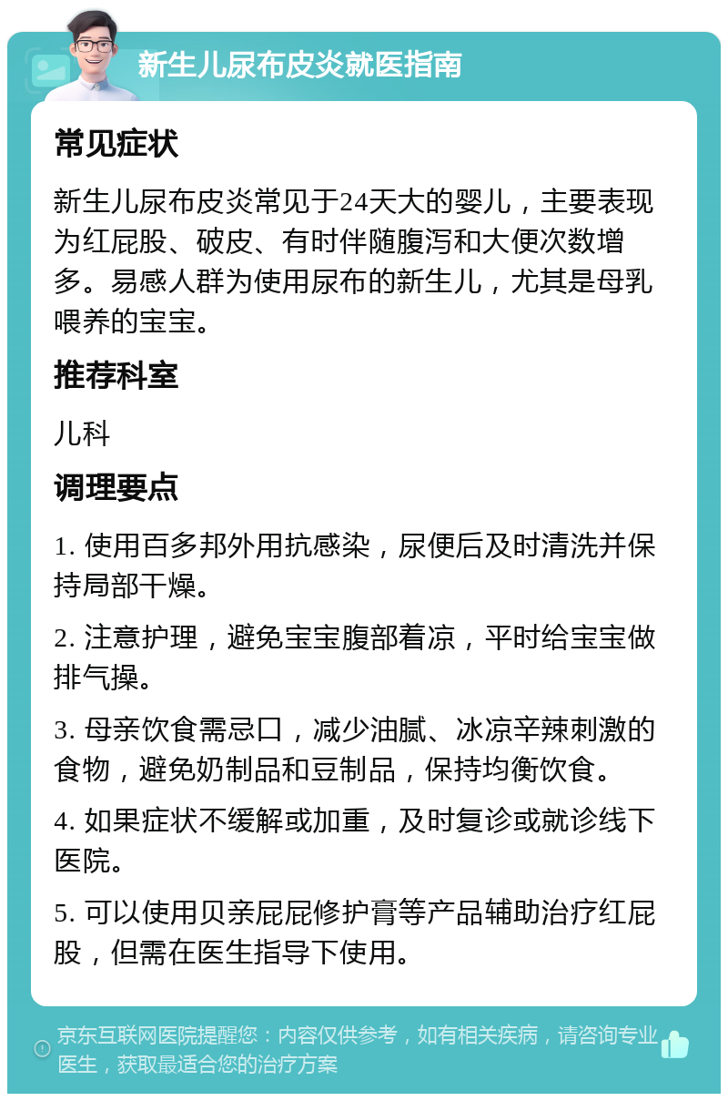 新生儿尿布皮炎就医指南 常见症状 新生儿尿布皮炎常见于24天大的婴儿，主要表现为红屁股、破皮、有时伴随腹泻和大便次数增多。易感人群为使用尿布的新生儿，尤其是母乳喂养的宝宝。 推荐科室 儿科 调理要点 1. 使用百多邦外用抗感染，尿便后及时清洗并保持局部干燥。 2. 注意护理，避免宝宝腹部着凉，平时给宝宝做排气操。 3. 母亲饮食需忌口，减少油腻、冰凉辛辣刺激的食物，避免奶制品和豆制品，保持均衡饮食。 4. 如果症状不缓解或加重，及时复诊或就诊线下医院。 5. 可以使用贝亲屁屁修护膏等产品辅助治疗红屁股，但需在医生指导下使用。