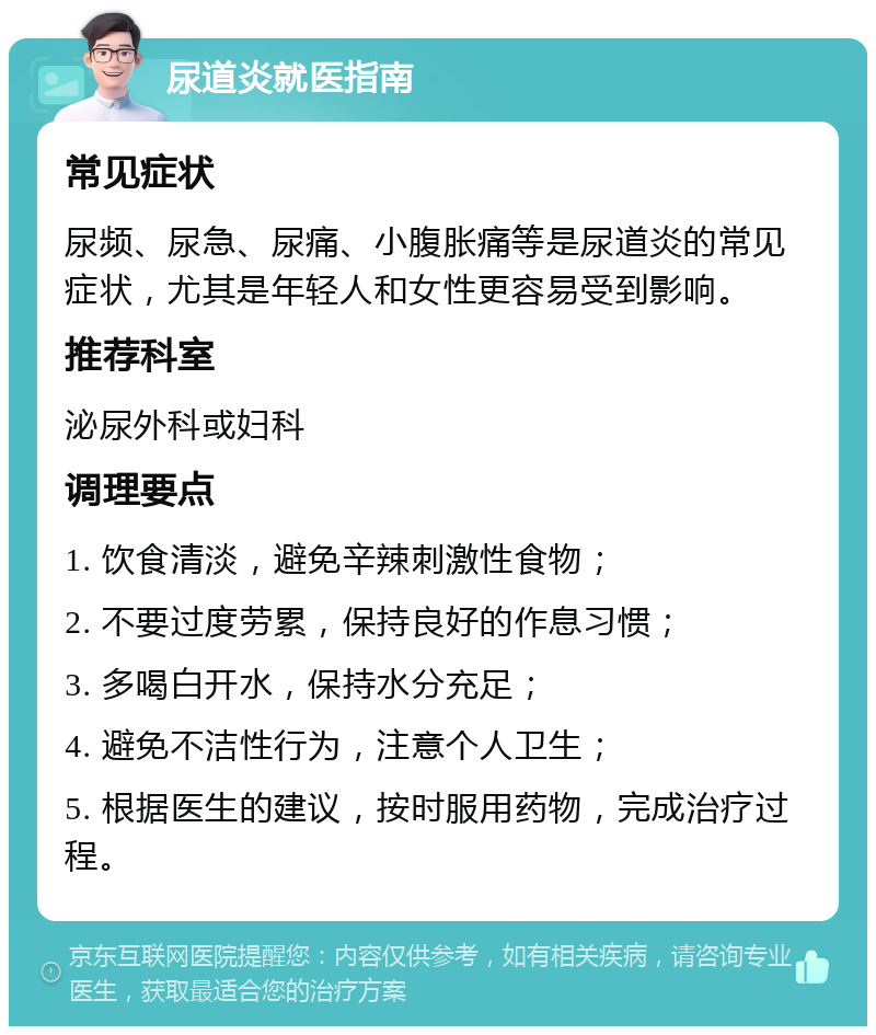 尿道炎就医指南 常见症状 尿频、尿急、尿痛、小腹胀痛等是尿道炎的常见症状，尤其是年轻人和女性更容易受到影响。 推荐科室 泌尿外科或妇科 调理要点 1. 饮食清淡，避免辛辣刺激性食物； 2. 不要过度劳累，保持良好的作息习惯； 3. 多喝白开水，保持水分充足； 4. 避免不洁性行为，注意个人卫生； 5. 根据医生的建议，按时服用药物，完成治疗过程。