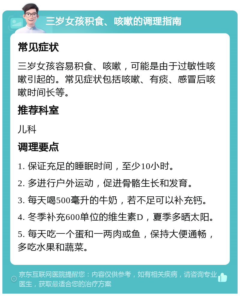 三岁女孩积食、咳嗽的调理指南 常见症状 三岁女孩容易积食、咳嗽，可能是由于过敏性咳嗽引起的。常见症状包括咳嗽、有痰、感冒后咳嗽时间长等。 推荐科室 儿科 调理要点 1. 保证充足的睡眠时间，至少10小时。 2. 多进行户外运动，促进骨骼生长和发育。 3. 每天喝500毫升的牛奶，若不足可以补充钙。 4. 冬季补充600单位的维生素D，夏季多晒太阳。 5. 每天吃一个蛋和一两肉或鱼，保持大便通畅，多吃水果和蔬菜。