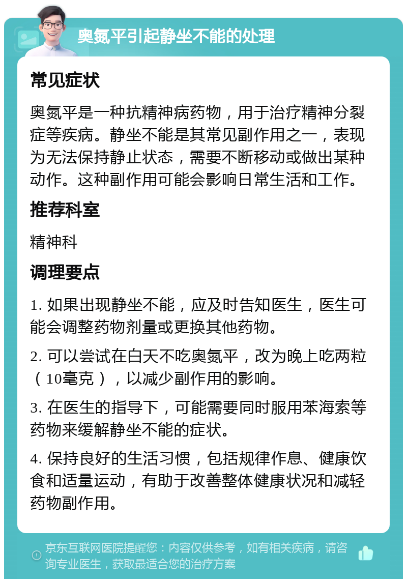 奥氮平引起静坐不能的处理 常见症状 奥氮平是一种抗精神病药物，用于治疗精神分裂症等疾病。静坐不能是其常见副作用之一，表现为无法保持静止状态，需要不断移动或做出某种动作。这种副作用可能会影响日常生活和工作。 推荐科室 精神科 调理要点 1. 如果出现静坐不能，应及时告知医生，医生可能会调整药物剂量或更换其他药物。 2. 可以尝试在白天不吃奥氮平，改为晚上吃两粒（10毫克），以减少副作用的影响。 3. 在医生的指导下，可能需要同时服用苯海索等药物来缓解静坐不能的症状。 4. 保持良好的生活习惯，包括规律作息、健康饮食和适量运动，有助于改善整体健康状况和减轻药物副作用。