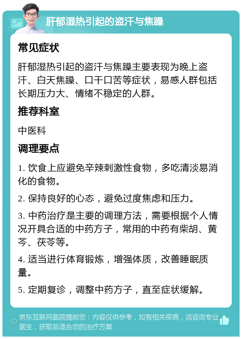 肝郁湿热引起的盗汗与焦躁 常见症状 肝郁湿热引起的盗汗与焦躁主要表现为晚上盗汗、白天焦躁、口干口苦等症状，易感人群包括长期压力大、情绪不稳定的人群。 推荐科室 中医科 调理要点 1. 饮食上应避免辛辣刺激性食物，多吃清淡易消化的食物。 2. 保持良好的心态，避免过度焦虑和压力。 3. 中药治疗是主要的调理方法，需要根据个人情况开具合适的中药方子，常用的中药有柴胡、黄芩、茯苓等。 4. 适当进行体育锻炼，增强体质，改善睡眠质量。 5. 定期复诊，调整中药方子，直至症状缓解。