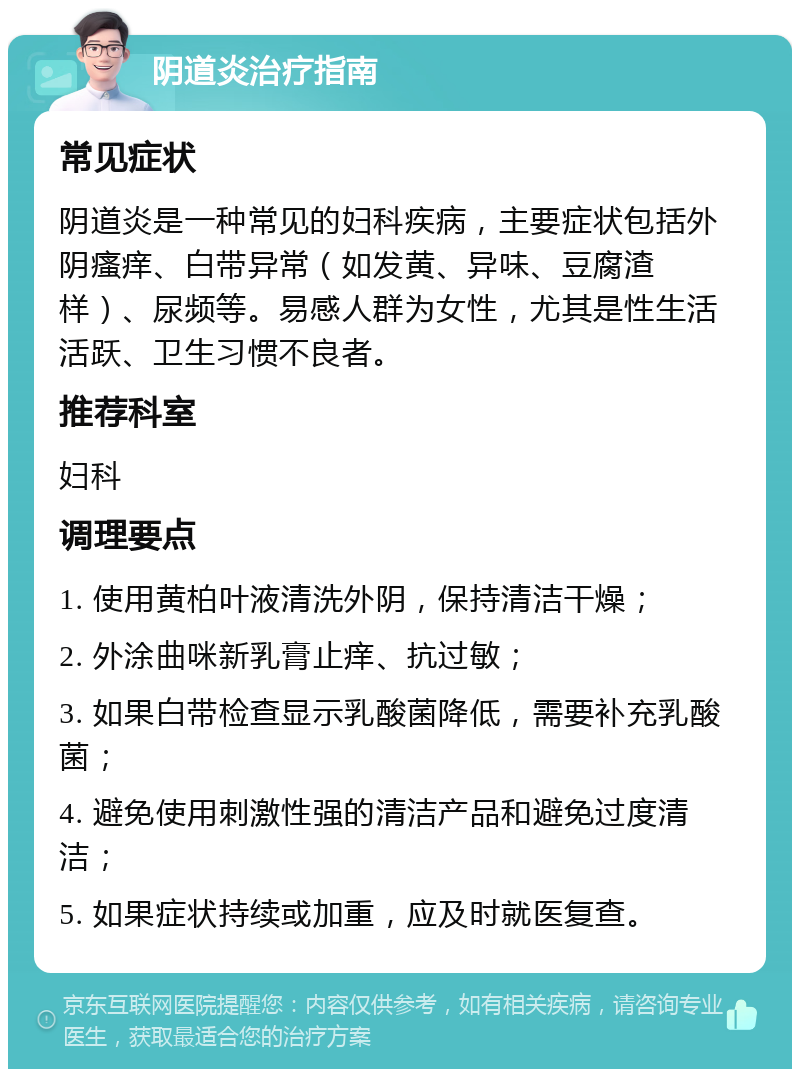 阴道炎治疗指南 常见症状 阴道炎是一种常见的妇科疾病，主要症状包括外阴瘙痒、白带异常（如发黄、异味、豆腐渣样）、尿频等。易感人群为女性，尤其是性生活活跃、卫生习惯不良者。 推荐科室 妇科 调理要点 1. 使用黄柏叶液清洗外阴，保持清洁干燥； 2. 外涂曲咪新乳膏止痒、抗过敏； 3. 如果白带检查显示乳酸菌降低，需要补充乳酸菌； 4. 避免使用刺激性强的清洁产品和避免过度清洁； 5. 如果症状持续或加重，应及时就医复查。