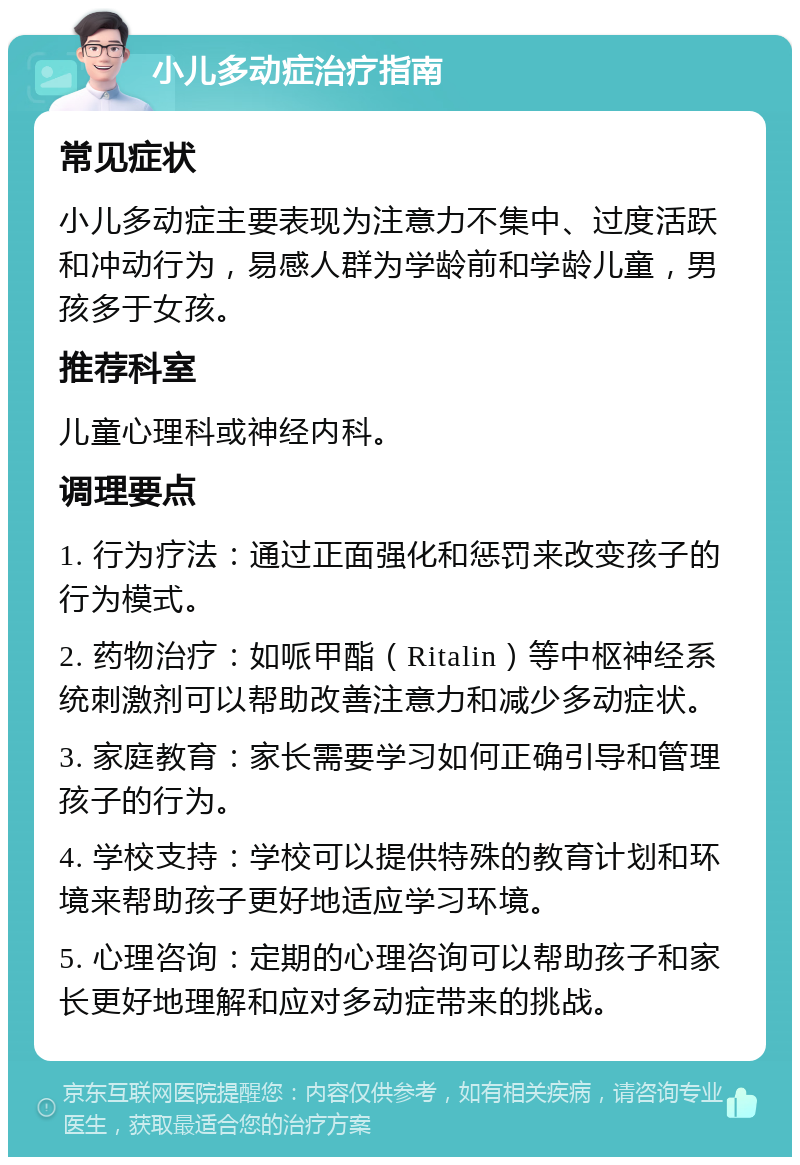 小儿多动症治疗指南 常见症状 小儿多动症主要表现为注意力不集中、过度活跃和冲动行为，易感人群为学龄前和学龄儿童，男孩多于女孩。 推荐科室 儿童心理科或神经内科。 调理要点 1. 行为疗法：通过正面强化和惩罚来改变孩子的行为模式。 2. 药物治疗：如哌甲酯（Ritalin）等中枢神经系统刺激剂可以帮助改善注意力和减少多动症状。 3. 家庭教育：家长需要学习如何正确引导和管理孩子的行为。 4. 学校支持：学校可以提供特殊的教育计划和环境来帮助孩子更好地适应学习环境。 5. 心理咨询：定期的心理咨询可以帮助孩子和家长更好地理解和应对多动症带来的挑战。