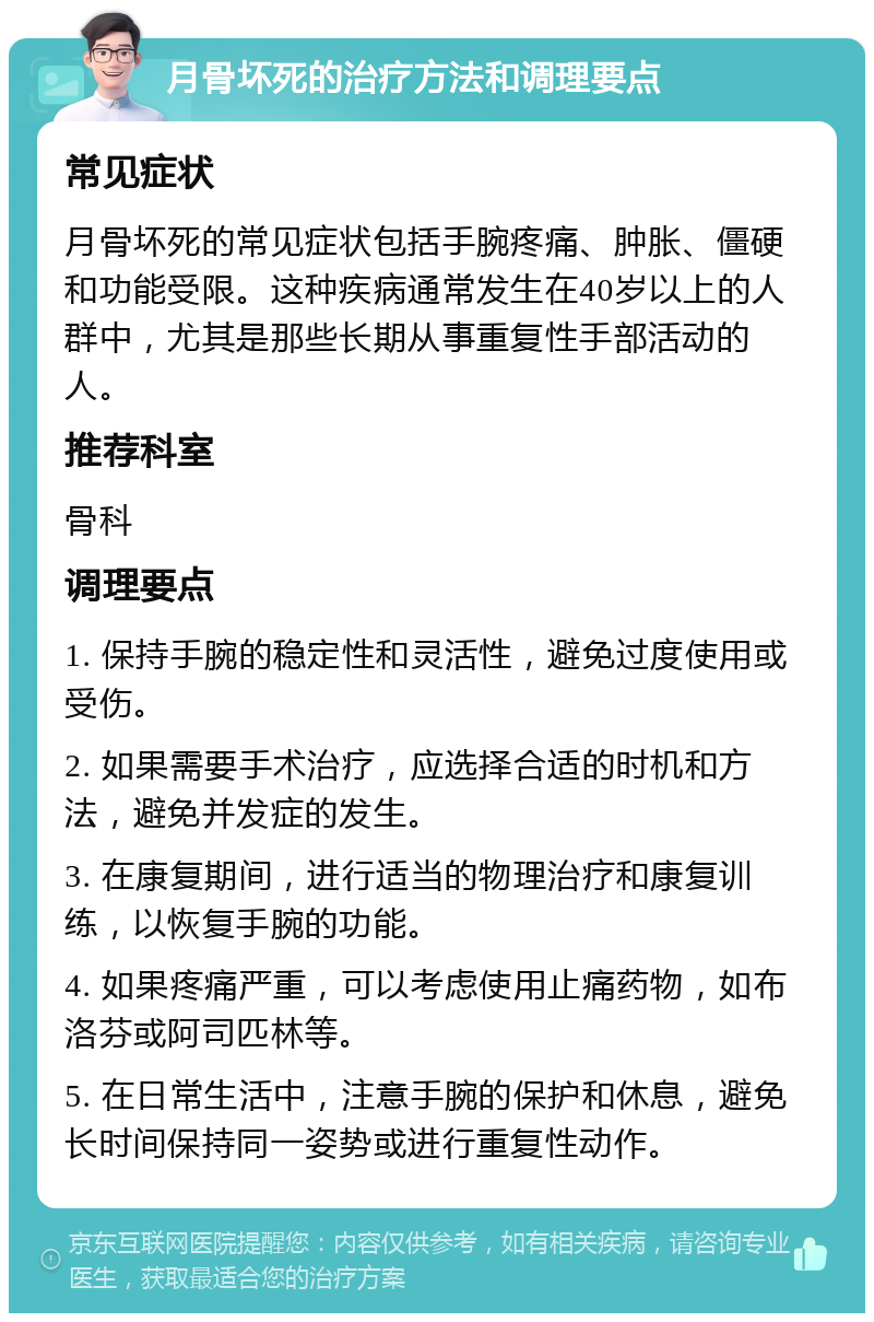 月骨坏死的治疗方法和调理要点 常见症状 月骨坏死的常见症状包括手腕疼痛、肿胀、僵硬和功能受限。这种疾病通常发生在40岁以上的人群中，尤其是那些长期从事重复性手部活动的人。 推荐科室 骨科 调理要点 1. 保持手腕的稳定性和灵活性，避免过度使用或受伤。 2. 如果需要手术治疗，应选择合适的时机和方法，避免并发症的发生。 3. 在康复期间，进行适当的物理治疗和康复训练，以恢复手腕的功能。 4. 如果疼痛严重，可以考虑使用止痛药物，如布洛芬或阿司匹林等。 5. 在日常生活中，注意手腕的保护和休息，避免长时间保持同一姿势或进行重复性动作。