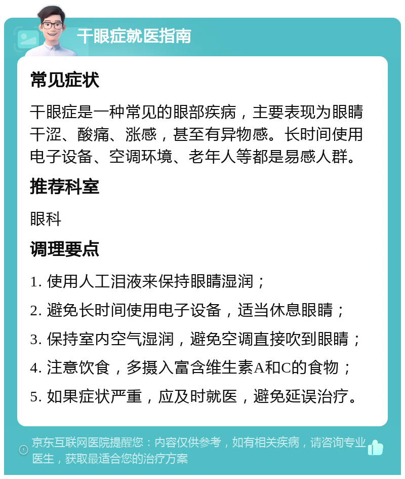 干眼症就医指南 常见症状 干眼症是一种常见的眼部疾病，主要表现为眼睛干涩、酸痛、涨感，甚至有异物感。长时间使用电子设备、空调环境、老年人等都是易感人群。 推荐科室 眼科 调理要点 1. 使用人工泪液来保持眼睛湿润； 2. 避免长时间使用电子设备，适当休息眼睛； 3. 保持室内空气湿润，避免空调直接吹到眼睛； 4. 注意饮食，多摄入富含维生素A和C的食物； 5. 如果症状严重，应及时就医，避免延误治疗。