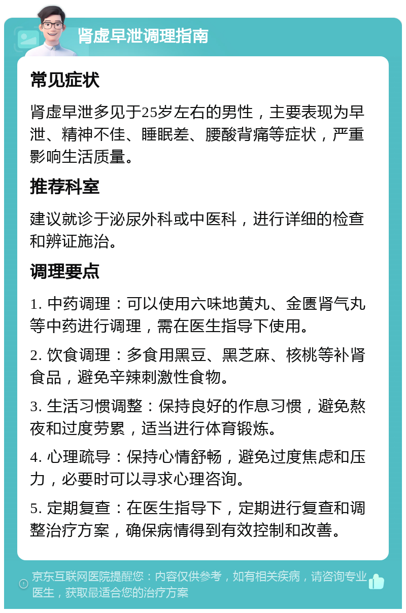 肾虚早泄调理指南 常见症状 肾虚早泄多见于25岁左右的男性，主要表现为早泄、精神不佳、睡眠差、腰酸背痛等症状，严重影响生活质量。 推荐科室 建议就诊于泌尿外科或中医科，进行详细的检查和辨证施治。 调理要点 1. 中药调理：可以使用六味地黄丸、金匮肾气丸等中药进行调理，需在医生指导下使用。 2. 饮食调理：多食用黑豆、黑芝麻、核桃等补肾食品，避免辛辣刺激性食物。 3. 生活习惯调整：保持良好的作息习惯，避免熬夜和过度劳累，适当进行体育锻炼。 4. 心理疏导：保持心情舒畅，避免过度焦虑和压力，必要时可以寻求心理咨询。 5. 定期复查：在医生指导下，定期进行复查和调整治疗方案，确保病情得到有效控制和改善。