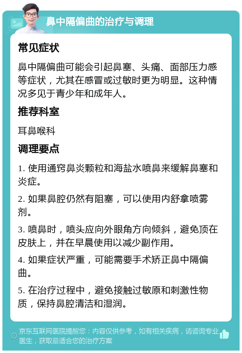 鼻中隔偏曲的治疗与调理 常见症状 鼻中隔偏曲可能会引起鼻塞、头痛、面部压力感等症状，尤其在感冒或过敏时更为明显。这种情况多见于青少年和成年人。 推荐科室 耳鼻喉科 调理要点 1. 使用通窍鼻炎颗粒和海盐水喷鼻来缓解鼻塞和炎症。 2. 如果鼻腔仍然有阻塞，可以使用内舒拿喷雾剂。 3. 喷鼻时，喷头应向外眼角方向倾斜，避免顶在皮肤上，并在早晨使用以减少副作用。 4. 如果症状严重，可能需要手术矫正鼻中隔偏曲。 5. 在治疗过程中，避免接触过敏原和刺激性物质，保持鼻腔清洁和湿润。