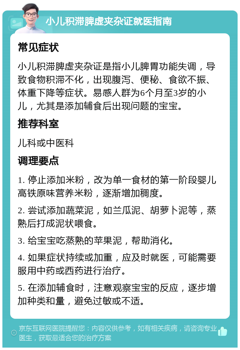 小儿积滞脾虚夹杂证就医指南 常见症状 小儿积滞脾虚夹杂证是指小儿脾胃功能失调，导致食物积滞不化，出现腹泻、便秘、食欲不振、体重下降等症状。易感人群为6个月至3岁的小儿，尤其是添加辅食后出现问题的宝宝。 推荐科室 儿科或中医科 调理要点 1. 停止添加米粉，改为单一食材的第一阶段婴儿高铁原味营养米粉，逐渐增加稠度。 2. 尝试添加蔬菜泥，如兰瓜泥、胡萝卜泥等，蒸熟后打成泥状喂食。 3. 给宝宝吃蒸熟的苹果泥，帮助消化。 4. 如果症状持续或加重，应及时就医，可能需要服用中药或西药进行治疗。 5. 在添加辅食时，注意观察宝宝的反应，逐步增加种类和量，避免过敏或不适。