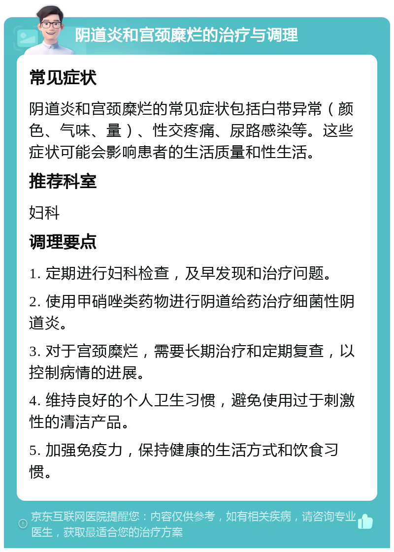 阴道炎和宫颈糜烂的治疗与调理 常见症状 阴道炎和宫颈糜烂的常见症状包括白带异常（颜色、气味、量）、性交疼痛、尿路感染等。这些症状可能会影响患者的生活质量和性生活。 推荐科室 妇科 调理要点 1. 定期进行妇科检查，及早发现和治疗问题。 2. 使用甲硝唑类药物进行阴道给药治疗细菌性阴道炎。 3. 对于宫颈糜烂，需要长期治疗和定期复查，以控制病情的进展。 4. 维持良好的个人卫生习惯，避免使用过于刺激性的清洁产品。 5. 加强免疫力，保持健康的生活方式和饮食习惯。