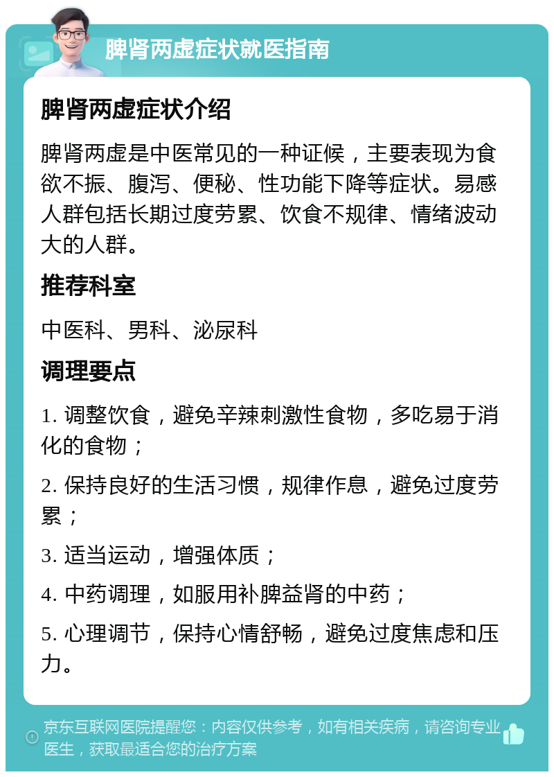 脾肾两虚症状就医指南 脾肾两虚症状介绍 脾肾两虚是中医常见的一种证候，主要表现为食欲不振、腹泻、便秘、性功能下降等症状。易感人群包括长期过度劳累、饮食不规律、情绪波动大的人群。 推荐科室 中医科、男科、泌尿科 调理要点 1. 调整饮食，避免辛辣刺激性食物，多吃易于消化的食物； 2. 保持良好的生活习惯，规律作息，避免过度劳累； 3. 适当运动，增强体质； 4. 中药调理，如服用补脾益肾的中药； 5. 心理调节，保持心情舒畅，避免过度焦虑和压力。