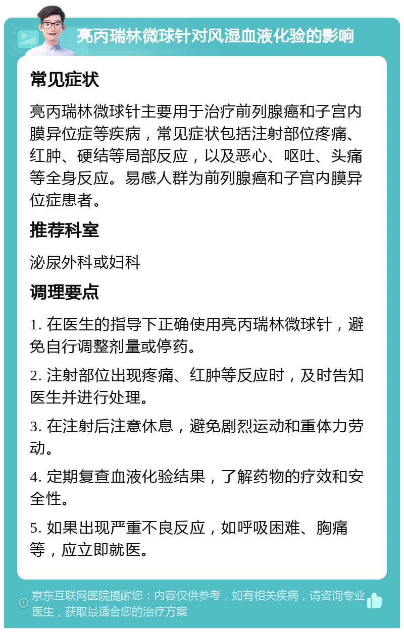 亮丙瑞林微球针对风湿血液化验的影响 常见症状 亮丙瑞林微球针主要用于治疗前列腺癌和子宫内膜异位症等疾病，常见症状包括注射部位疼痛、红肿、硬结等局部反应，以及恶心、呕吐、头痛等全身反应。易感人群为前列腺癌和子宫内膜异位症患者。 推荐科室 泌尿外科或妇科 调理要点 1. 在医生的指导下正确使用亮丙瑞林微球针，避免自行调整剂量或停药。 2. 注射部位出现疼痛、红肿等反应时，及时告知医生并进行处理。 3. 在注射后注意休息，避免剧烈运动和重体力劳动。 4. 定期复查血液化验结果，了解药物的疗效和安全性。 5. 如果出现严重不良反应，如呼吸困难、胸痛等，应立即就医。