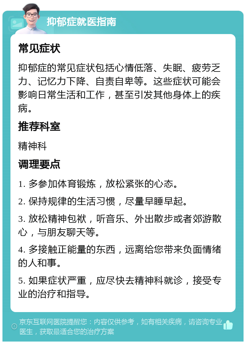 抑郁症就医指南 常见症状 抑郁症的常见症状包括心情低落、失眠、疲劳乏力、记忆力下降、自责自卑等。这些症状可能会影响日常生活和工作，甚至引发其他身体上的疾病。 推荐科室 精神科 调理要点 1. 多参加体育锻炼，放松紧张的心态。 2. 保持规律的生活习惯，尽量早睡早起。 3. 放松精神包袱，听音乐、外出散步或者郊游散心，与朋友聊天等。 4. 多接触正能量的东西，远离给您带来负面情绪的人和事。 5. 如果症状严重，应尽快去精神科就诊，接受专业的治疗和指导。