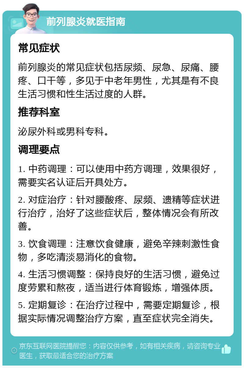 前列腺炎就医指南 常见症状 前列腺炎的常见症状包括尿频、尿急、尿痛、腰疼、口干等，多见于中老年男性，尤其是有不良生活习惯和性生活过度的人群。 推荐科室 泌尿外科或男科专科。 调理要点 1. 中药调理：可以使用中药方调理，效果很好，需要实名认证后开具处方。 2. 对症治疗：针对腰酸疼、尿频、遗精等症状进行治疗，治好了这些症状后，整体情况会有所改善。 3. 饮食调理：注意饮食健康，避免辛辣刺激性食物，多吃清淡易消化的食物。 4. 生活习惯调整：保持良好的生活习惯，避免过度劳累和熬夜，适当进行体育锻炼，增强体质。 5. 定期复诊：在治疗过程中，需要定期复诊，根据实际情况调整治疗方案，直至症状完全消失。