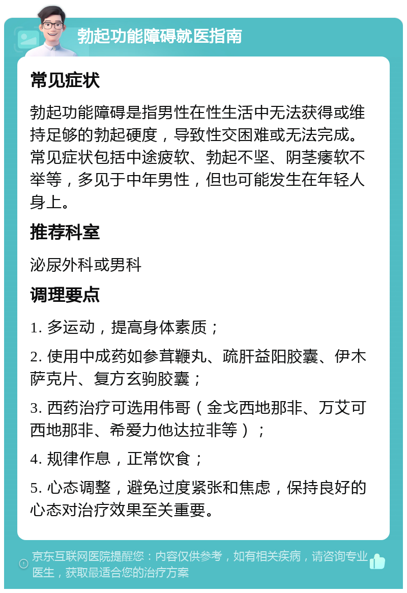 勃起功能障碍就医指南 常见症状 勃起功能障碍是指男性在性生活中无法获得或维持足够的勃起硬度，导致性交困难或无法完成。常见症状包括中途疲软、勃起不坚、阴茎痿软不举等，多见于中年男性，但也可能发生在年轻人身上。 推荐科室 泌尿外科或男科 调理要点 1. 多运动，提高身体素质； 2. 使用中成药如参茸鞭丸、疏肝益阳胶囊、伊木萨克片、复方玄驹胶囊； 3. 西药治疗可选用伟哥（金戈西地那非、万艾可西地那非、希爱力他达拉非等）； 4. 规律作息，正常饮食； 5. 心态调整，避免过度紧张和焦虑，保持良好的心态对治疗效果至关重要。