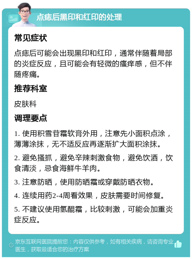 点痣后黑印和红印的处理 常见症状 点痣后可能会出现黑印和红印，通常伴随着局部的炎症反应，且可能会有轻微的瘙痒感，但不伴随疼痛。 推荐科室 皮肤科 调理要点 1. 使用积雪苷霜软膏外用，注意先小面积点涂，薄薄涂抹，无不适反应再逐渐扩大面积涂抹。 2. 避免搔抓，避免辛辣刺激食物，避免饮酒，饮食清淡，忌食海鲜牛羊肉。 3. 注意防晒，使用防晒霜或穿戴防晒衣物。 4. 连续用药2-4周看效果，皮肤需要时间修复。 5. 不建议使用氢醌霜，比较刺激，可能会加重炎症反应。