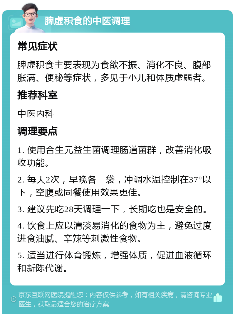 脾虚积食的中医调理 常见症状 脾虚积食主要表现为食欲不振、消化不良、腹部胀满、便秘等症状，多见于小儿和体质虚弱者。 推荐科室 中医内科 调理要点 1. 使用合生元益生菌调理肠道菌群，改善消化吸收功能。 2. 每天2次，早晚各一袋，冲调水温控制在37°以下，空腹或同餐使用效果更佳。 3. 建议先吃28天调理一下，长期吃也是安全的。 4. 饮食上应以清淡易消化的食物为主，避免过度进食油腻、辛辣等刺激性食物。 5. 适当进行体育锻炼，增强体质，促进血液循环和新陈代谢。