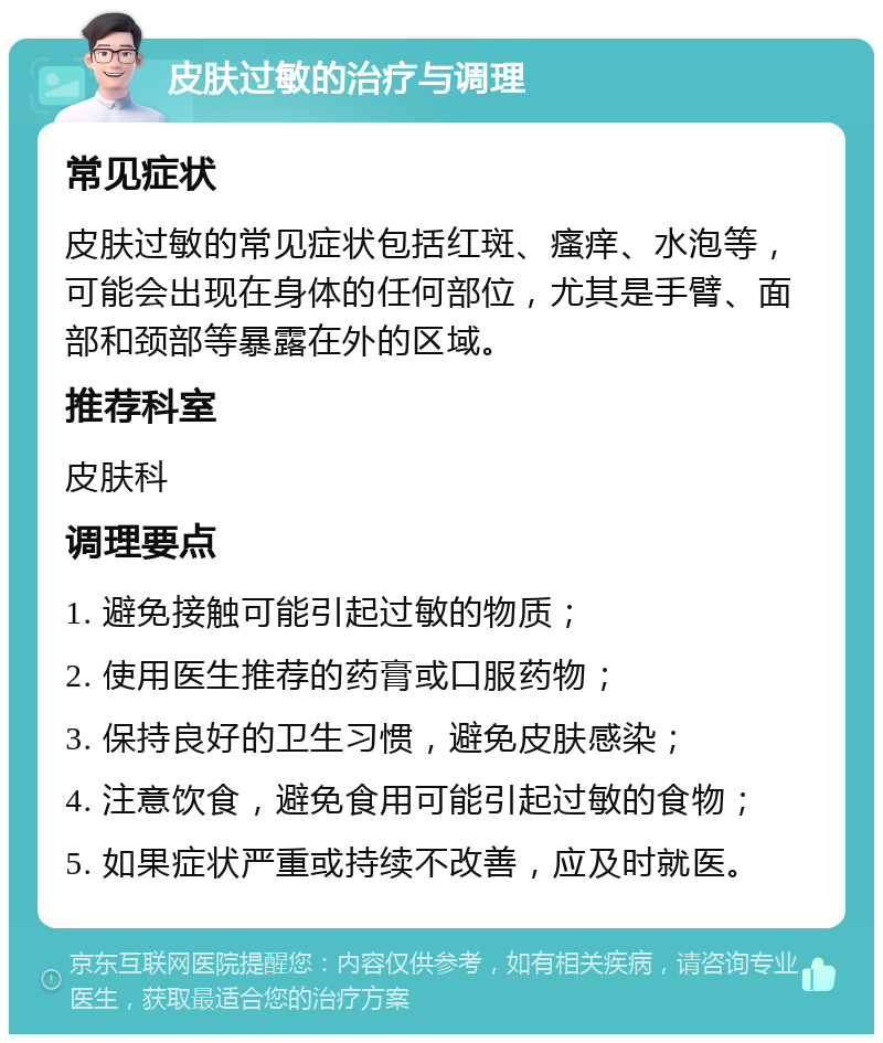 皮肤过敏的治疗与调理 常见症状 皮肤过敏的常见症状包括红斑、瘙痒、水泡等，可能会出现在身体的任何部位，尤其是手臂、面部和颈部等暴露在外的区域。 推荐科室 皮肤科 调理要点 1. 避免接触可能引起过敏的物质； 2. 使用医生推荐的药膏或口服药物； 3. 保持良好的卫生习惯，避免皮肤感染； 4. 注意饮食，避免食用可能引起过敏的食物； 5. 如果症状严重或持续不改善，应及时就医。