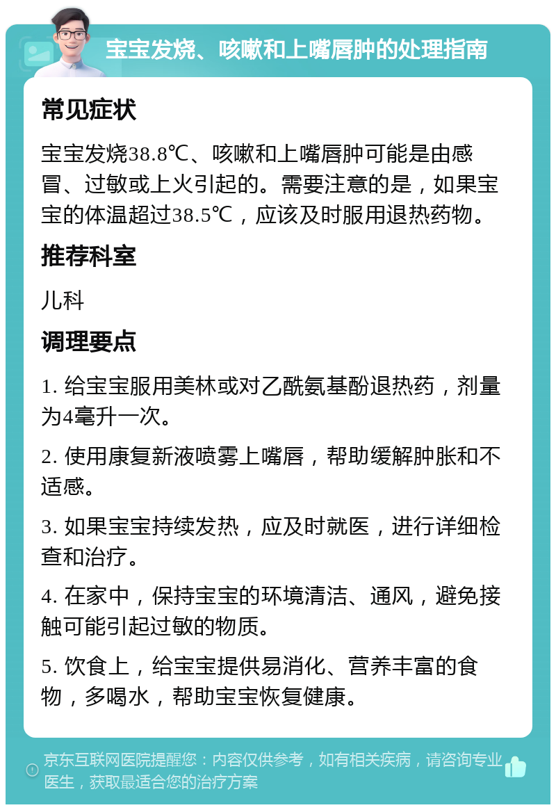 宝宝发烧、咳嗽和上嘴唇肿的处理指南 常见症状 宝宝发烧38.8℃、咳嗽和上嘴唇肿可能是由感冒、过敏或上火引起的。需要注意的是，如果宝宝的体温超过38.5℃，应该及时服用退热药物。 推荐科室 儿科 调理要点 1. 给宝宝服用美林或对乙酰氨基酚退热药，剂量为4毫升一次。 2. 使用康复新液喷雾上嘴唇，帮助缓解肿胀和不适感。 3. 如果宝宝持续发热，应及时就医，进行详细检查和治疗。 4. 在家中，保持宝宝的环境清洁、通风，避免接触可能引起过敏的物质。 5. 饮食上，给宝宝提供易消化、营养丰富的食物，多喝水，帮助宝宝恢复健康。