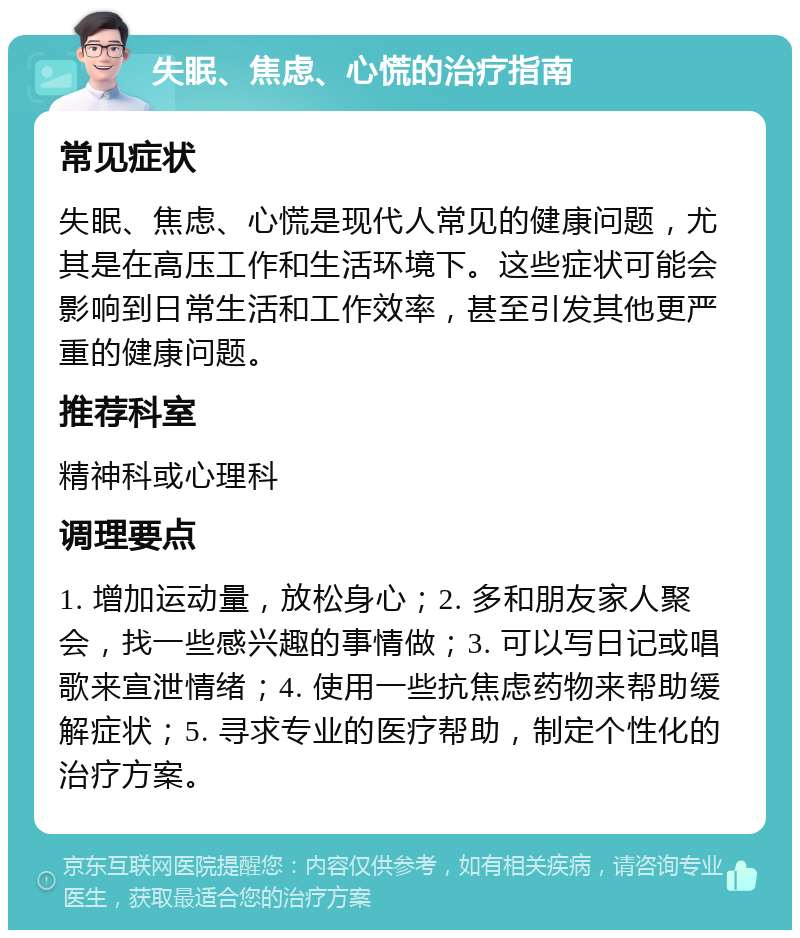 失眠、焦虑、心慌的治疗指南 常见症状 失眠、焦虑、心慌是现代人常见的健康问题，尤其是在高压工作和生活环境下。这些症状可能会影响到日常生活和工作效率，甚至引发其他更严重的健康问题。 推荐科室 精神科或心理科 调理要点 1. 增加运动量，放松身心；2. 多和朋友家人聚会，找一些感兴趣的事情做；3. 可以写日记或唱歌来宣泄情绪；4. 使用一些抗焦虑药物来帮助缓解症状；5. 寻求专业的医疗帮助，制定个性化的治疗方案。