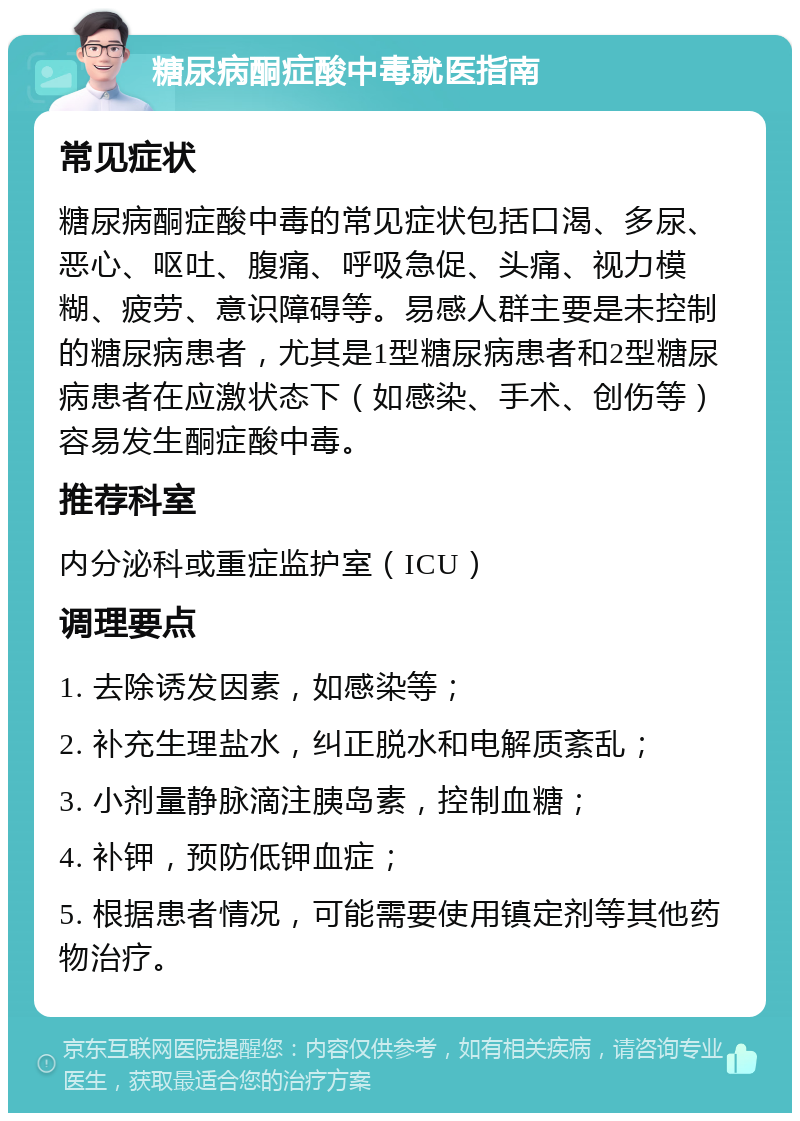 糖尿病酮症酸中毒就医指南 常见症状 糖尿病酮症酸中毒的常见症状包括口渴、多尿、恶心、呕吐、腹痛、呼吸急促、头痛、视力模糊、疲劳、意识障碍等。易感人群主要是未控制的糖尿病患者，尤其是1型糖尿病患者和2型糖尿病患者在应激状态下（如感染、手术、创伤等）容易发生酮症酸中毒。 推荐科室 内分泌科或重症监护室（ICU） 调理要点 1. 去除诱发因素，如感染等； 2. 补充生理盐水，纠正脱水和电解质紊乱； 3. 小剂量静脉滴注胰岛素，控制血糖； 4. 补钾，预防低钾血症； 5. 根据患者情况，可能需要使用镇定剂等其他药物治疗。