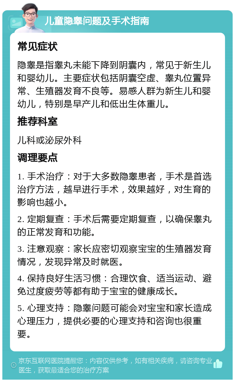 儿童隐睾问题及手术指南 常见症状 隐睾是指睾丸未能下降到阴囊内，常见于新生儿和婴幼儿。主要症状包括阴囊空虚、睾丸位置异常、生殖器发育不良等。易感人群为新生儿和婴幼儿，特别是早产儿和低出生体重儿。 推荐科室 儿科或泌尿外科 调理要点 1. 手术治疗：对于大多数隐睾患者，手术是首选治疗方法，越早进行手术，效果越好，对生育的影响也越小。 2. 定期复查：手术后需要定期复查，以确保睾丸的正常发育和功能。 3. 注意观察：家长应密切观察宝宝的生殖器发育情况，发现异常及时就医。 4. 保持良好生活习惯：合理饮食、适当运动、避免过度疲劳等都有助于宝宝的健康成长。 5. 心理支持：隐睾问题可能会对宝宝和家长造成心理压力，提供必要的心理支持和咨询也很重要。