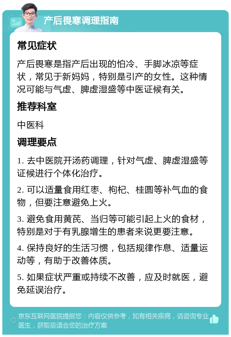 产后畏寒调理指南 常见症状 产后畏寒是指产后出现的怕冷、手脚冰凉等症状，常见于新妈妈，特别是引产的女性。这种情况可能与气虚、脾虚湿盛等中医证候有关。 推荐科室 中医科 调理要点 1. 去中医院开汤药调理，针对气虚、脾虚湿盛等证候进行个体化治疗。 2. 可以适量食用红枣、枸杞、桂圆等补气血的食物，但要注意避免上火。 3. 避免食用黄芪、当归等可能引起上火的食材，特别是对于有乳腺增生的患者来说更要注意。 4. 保持良好的生活习惯，包括规律作息、适量运动等，有助于改善体质。 5. 如果症状严重或持续不改善，应及时就医，避免延误治疗。