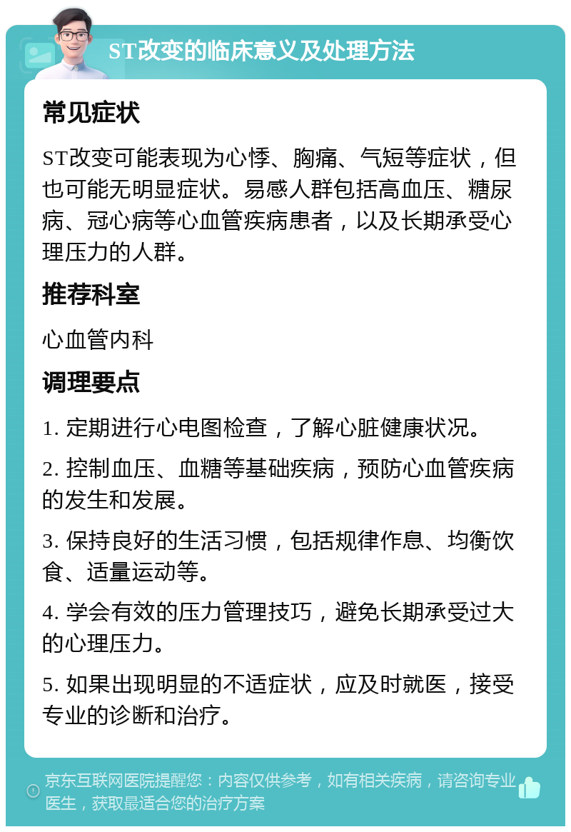 ST改变的临床意义及处理方法 常见症状 ST改变可能表现为心悸、胸痛、气短等症状，但也可能无明显症状。易感人群包括高血压、糖尿病、冠心病等心血管疾病患者，以及长期承受心理压力的人群。 推荐科室 心血管内科 调理要点 1. 定期进行心电图检查，了解心脏健康状况。 2. 控制血压、血糖等基础疾病，预防心血管疾病的发生和发展。 3. 保持良好的生活习惯，包括规律作息、均衡饮食、适量运动等。 4. 学会有效的压力管理技巧，避免长期承受过大的心理压力。 5. 如果出现明显的不适症状，应及时就医，接受专业的诊断和治疗。