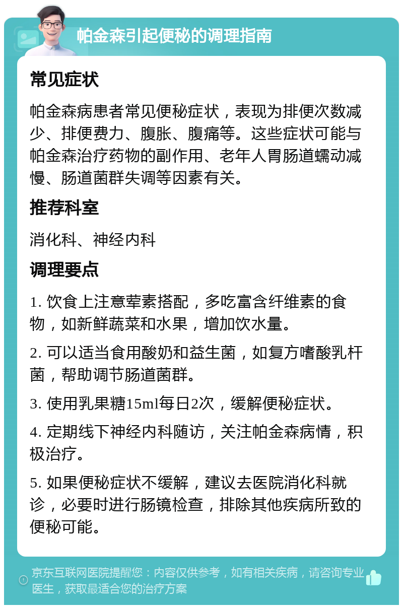 帕金森引起便秘的调理指南 常见症状 帕金森病患者常见便秘症状，表现为排便次数减少、排便费力、腹胀、腹痛等。这些症状可能与帕金森治疗药物的副作用、老年人胃肠道蠕动减慢、肠道菌群失调等因素有关。 推荐科室 消化科、神经内科 调理要点 1. 饮食上注意荤素搭配，多吃富含纤维素的食物，如新鲜蔬菜和水果，增加饮水量。 2. 可以适当食用酸奶和益生菌，如复方嗜酸乳杆菌，帮助调节肠道菌群。 3. 使用乳果糖15ml每日2次，缓解便秘症状。 4. 定期线下神经内科随访，关注帕金森病情，积极治疗。 5. 如果便秘症状不缓解，建议去医院消化科就诊，必要时进行肠镜检查，排除其他疾病所致的便秘可能。