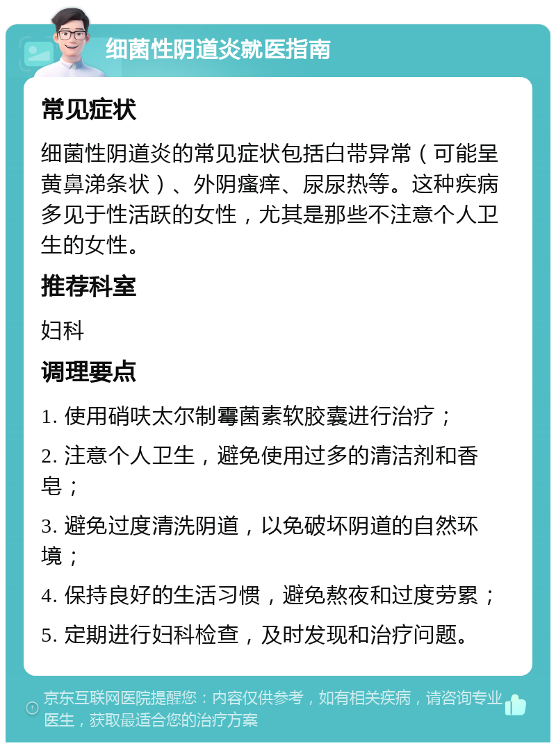 细菌性阴道炎就医指南 常见症状 细菌性阴道炎的常见症状包括白带异常（可能呈黄鼻涕条状）、外阴瘙痒、尿尿热等。这种疾病多见于性活跃的女性，尤其是那些不注意个人卫生的女性。 推荐科室 妇科 调理要点 1. 使用硝呋太尔制霉菌素软胶囊进行治疗； 2. 注意个人卫生，避免使用过多的清洁剂和香皂； 3. 避免过度清洗阴道，以免破坏阴道的自然环境； 4. 保持良好的生活习惯，避免熬夜和过度劳累； 5. 定期进行妇科检查，及时发现和治疗问题。