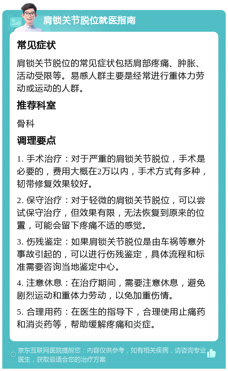 肩锁关节脱位就医指南 常见症状 肩锁关节脱位的常见症状包括肩部疼痛、肿胀、活动受限等。易感人群主要是经常进行重体力劳动或运动的人群。 推荐科室 骨科 调理要点 1. 手术治疗：对于严重的肩锁关节脱位，手术是必要的，费用大概在2万以内，手术方式有多种，韧带修复效果较好。 2. 保守治疗：对于轻微的肩锁关节脱位，可以尝试保守治疗，但效果有限，无法恢复到原来的位置，可能会留下疼痛不适的感觉。 3. 伤残鉴定：如果肩锁关节脱位是由车祸等意外事故引起的，可以进行伤残鉴定，具体流程和标准需要咨询当地鉴定中心。 4. 注意休息：在治疗期间，需要注意休息，避免剧烈运动和重体力劳动，以免加重伤情。 5. 合理用药：在医生的指导下，合理使用止痛药和消炎药等，帮助缓解疼痛和炎症。