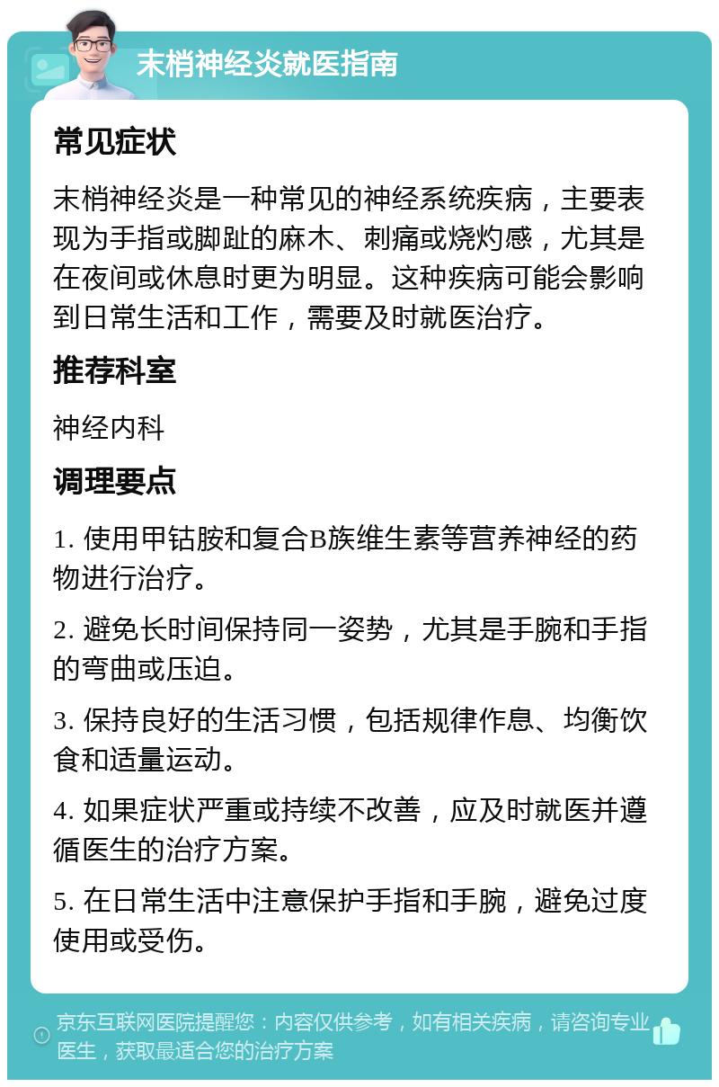 末梢神经炎就医指南 常见症状 末梢神经炎是一种常见的神经系统疾病，主要表现为手指或脚趾的麻木、刺痛或烧灼感，尤其是在夜间或休息时更为明显。这种疾病可能会影响到日常生活和工作，需要及时就医治疗。 推荐科室 神经内科 调理要点 1. 使用甲钴胺和复合B族维生素等营养神经的药物进行治疗。 2. 避免长时间保持同一姿势，尤其是手腕和手指的弯曲或压迫。 3. 保持良好的生活习惯，包括规律作息、均衡饮食和适量运动。 4. 如果症状严重或持续不改善，应及时就医并遵循医生的治疗方案。 5. 在日常生活中注意保护手指和手腕，避免过度使用或受伤。