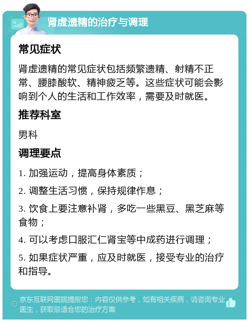 肾虚遗精的治疗与调理 常见症状 肾虚遗精的常见症状包括频繁遗精、射精不正常、腰膝酸软、精神疲乏等。这些症状可能会影响到个人的生活和工作效率，需要及时就医。 推荐科室 男科 调理要点 1. 加强运动，提高身体素质； 2. 调整生活习惯，保持规律作息； 3. 饮食上要注意补肾，多吃一些黑豆、黑芝麻等食物； 4. 可以考虑口服汇仁肾宝等中成药进行调理； 5. 如果症状严重，应及时就医，接受专业的治疗和指导。